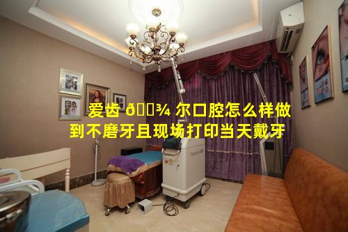 爱齿 🌾 尔口腔怎么样做到不磨牙且现场打印当天戴牙